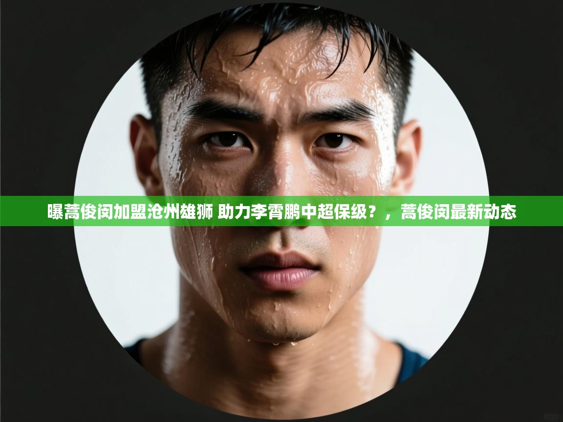 曝蒿俊闵加盟沧州雄狮 助力李霄鹏中超保级?,蒿俊闵最新动态 第2张