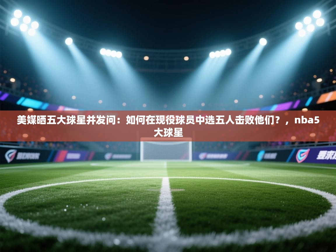 美媒晒五大球星并发问：如何在现役球员中选五人击败他们？，nba5大球星